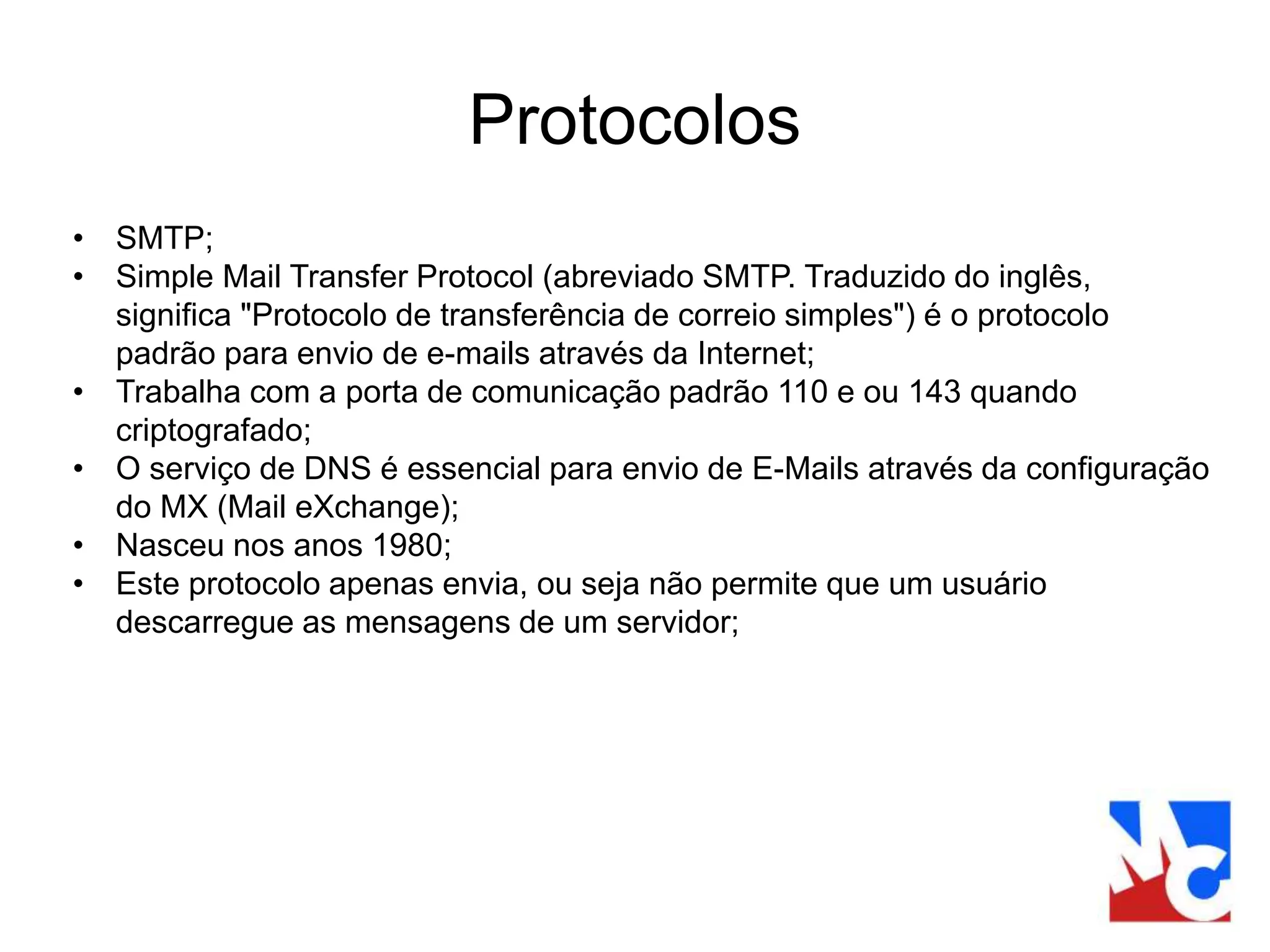 Protocolos
• SMTP;
• Simple Mail Transfer Protocol (abreviado SMTP. Traduzido do inglês,
significa "Protocolo de transferência de correio simples") é o protocolo
padrão para envio de e-mails através da Internet;
• Trabalha com a porta de comunicação padrão 110 e ou 143 quando
criptografado;
• O serviço de DNS é essencial para envio de E-Mails através da configuração
do MX (Mail eXchange);
• Nasceu nos anos 1980;
• Este protocolo apenas envia, ou seja não permite que um usuário
descarregue as mensagens de um servidor;
 