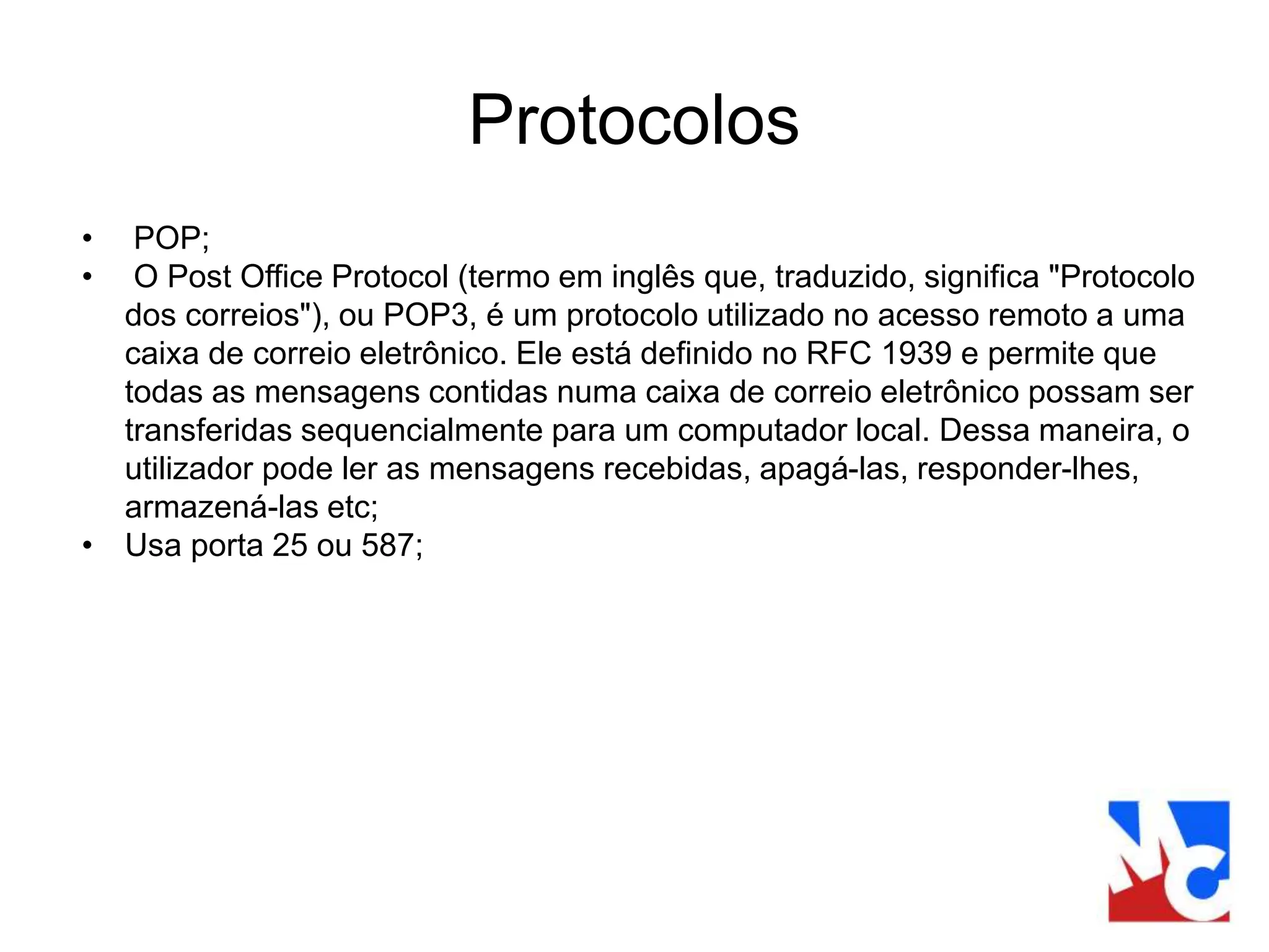 Protocolos
• POP;
• O Post Office Protocol (termo em inglês que, traduzido, significa "Protocolo
dos correios"), ou POP3, é um protocolo utilizado no acesso remoto a uma
caixa de correio eletrônico. Ele está definido no RFC 1939 e permite que
todas as mensagens contidas numa caixa de correio eletrônico possam ser
transferidas sequencialmente para um computador local. Dessa maneira, o
utilizador pode ler as mensagens recebidas, apagá-las, responder-lhes,
armazená-las etc;
• Usa porta 25 ou 587;
 