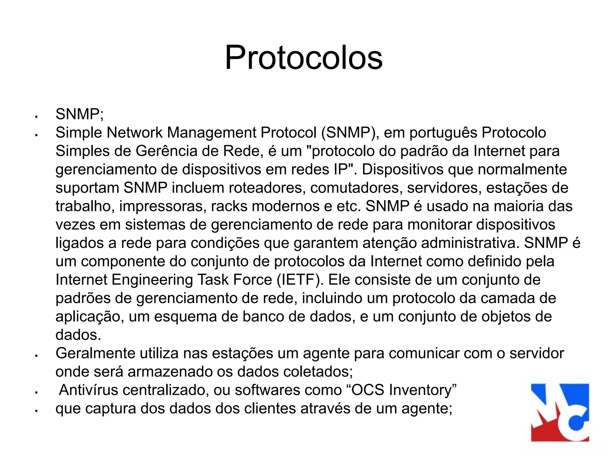 Protocolos
 SNMP;
 Simple Network Management Protocol (SNMP), em português Protocolo
Simples de Gerência de Rede, é um "protocolo do padrão da Internet para
gerenciamento de dispositivos em redes IP". Dispositivos que normalmente
suportam SNMP incluem roteadores, comutadores, servidores, estações de
trabalho, impressoras, racks modernos e etc. SNMP é usado na maioria das
vezes em sistemas de gerenciamento de rede para monitorar dispositivos
ligados a rede para condições que garantem atenção administrativa. SNMP é
um componente do conjunto de protocolos da Internet como definido pela
Internet Engineering Task Force (IETF). Ele consiste de um conjunto de
padrões de gerenciamento de rede, incluindo um protocolo da camada de
aplicação, um esquema de banco de dados, e um conjunto de objetos de
dados.
 Geralmente utiliza nas estações um agente para comunicar com o servidor
onde será armazenado os dados coletados;
 Antivírus centralizado, ou softwares como “OCS Inventory”
 que captura dos dados dos clientes através de um agente;
 