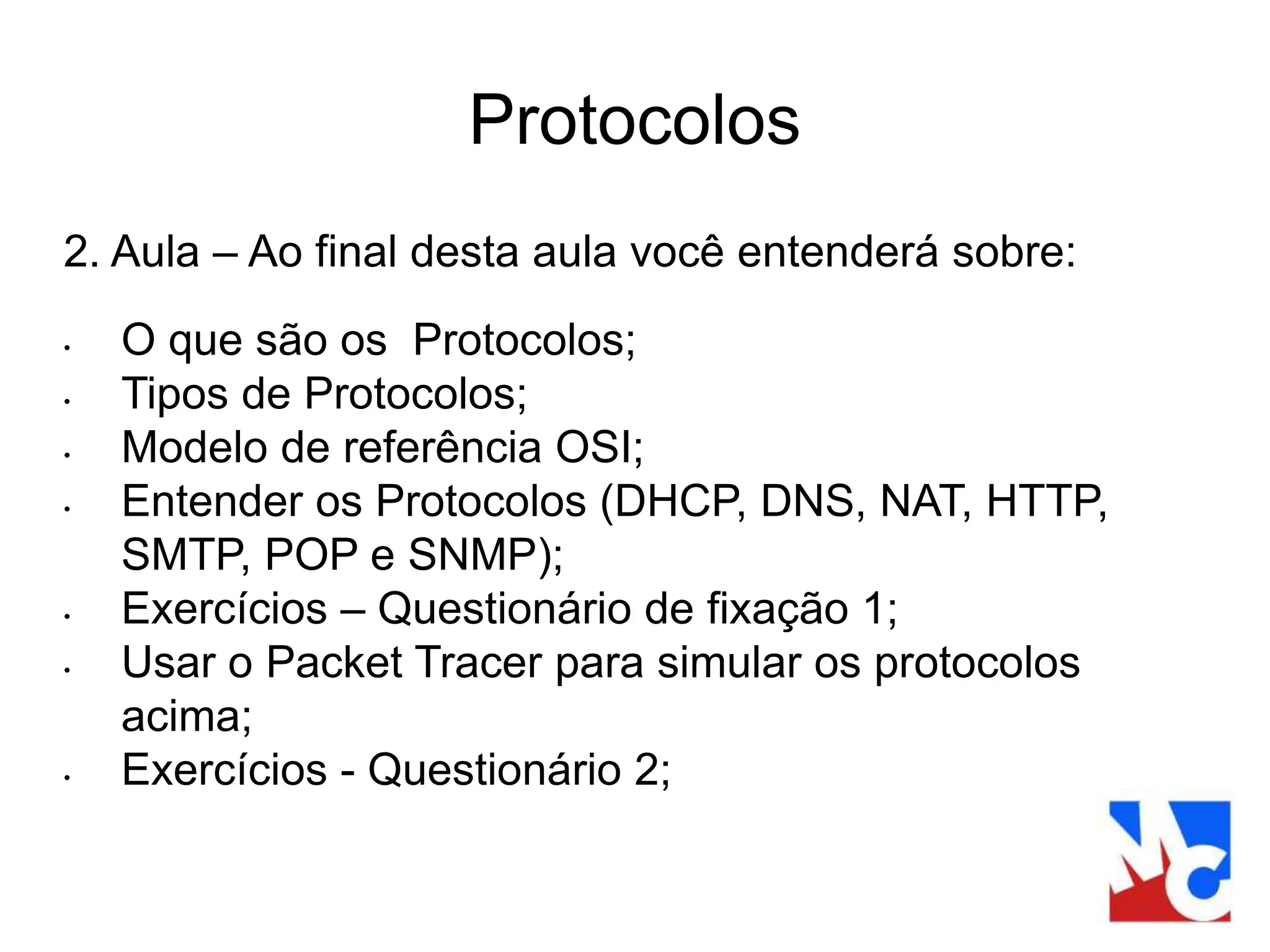 Protocolos
2. Aula – Ao final desta aula você entenderá sobre:
• O que são os Protocolos;
• Tipos de Protocolos;
• Modelo de referência OSI;
• Entender os Protocolos (DHCP, DNS, NAT, HTTP,
SMTP, POP e SNMP);
• Exercícios – Questionário de fixação 1;
• Usar o Packet Tracer para simular os protocolos
acima;
• Exercícios - Questionário 2;
 