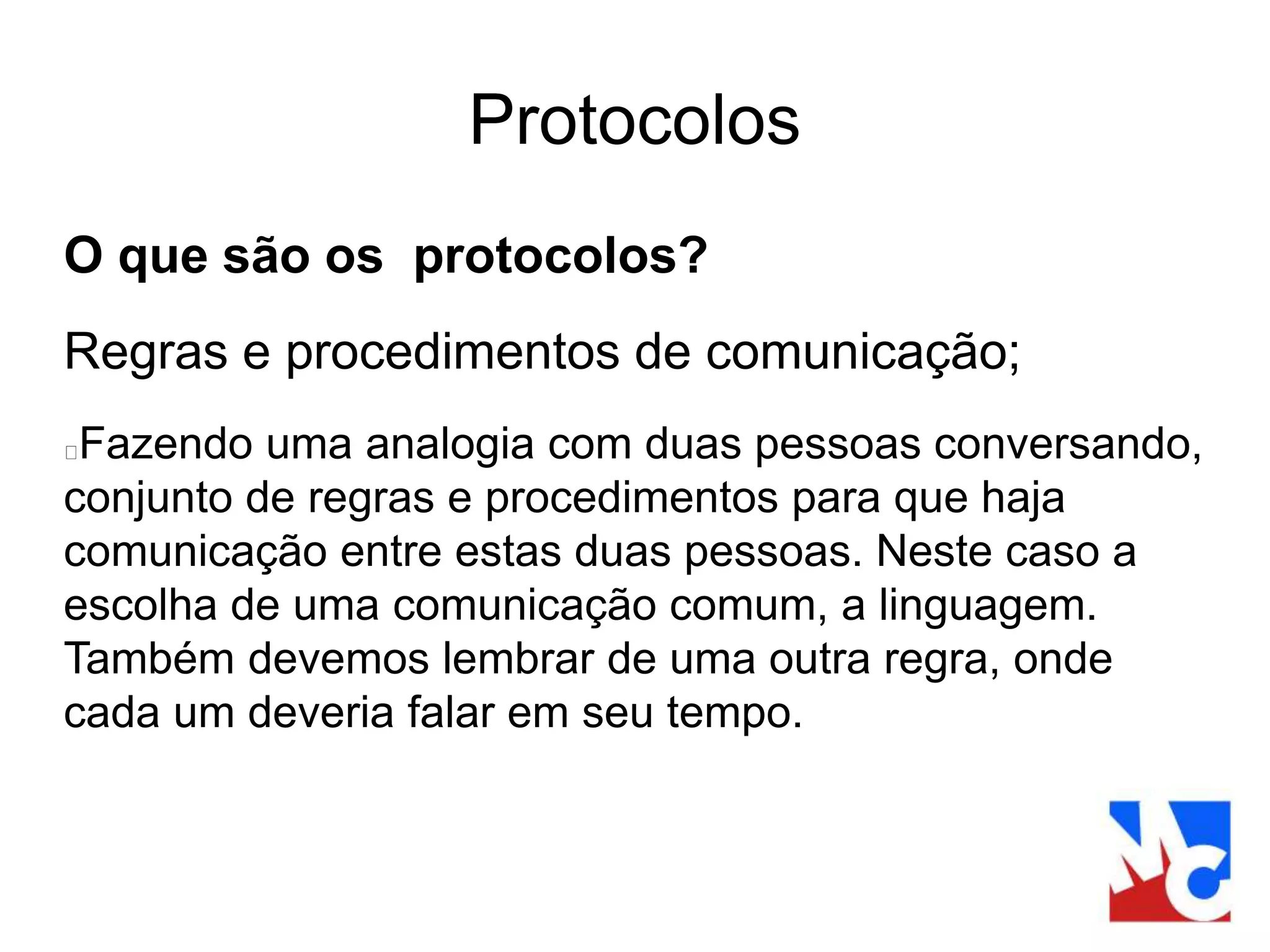 Protocolos
O que são os protocolos?
Regras e procedimentos de comunicação;
Fazendo uma analogia com duas pessoas conversando,
conjunto de regras e procedimentos para que haja
comunicação entre estas duas pessoas. Neste caso a
escolha de uma comunicação comum, a linguagem.
Também devemos lembrar de uma outra regra, onde
cada um deveria falar em seu tempo.
 
