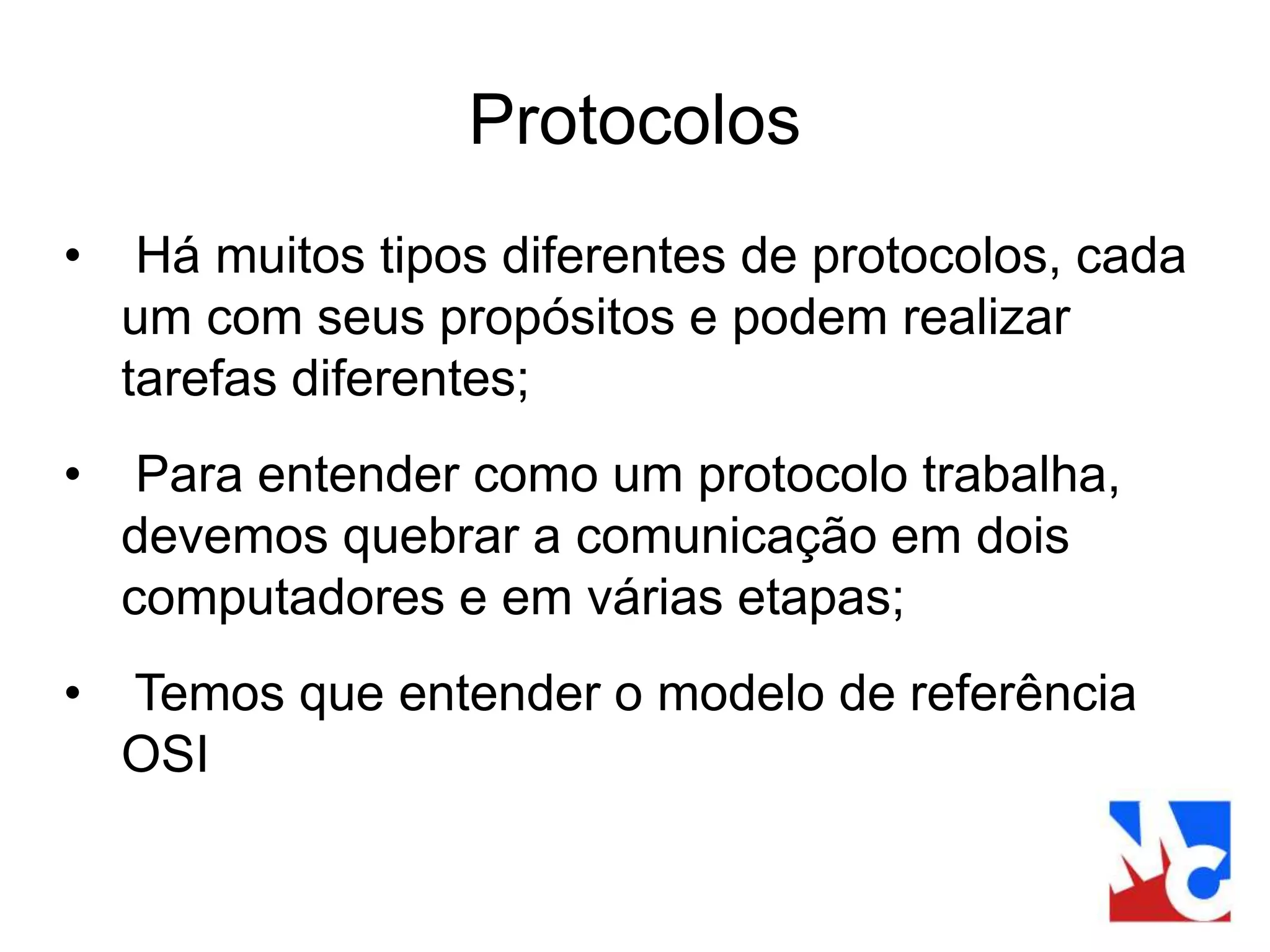 Protocolos
• Há muitos tipos diferentes de protocolos, cada
um com seus propósitos e podem realizar
tarefas diferentes;
• Para entender como um protocolo trabalha,
devemos quebrar a comunicação em dois
computadores e em várias etapas;
• Temos que entender o modelo de referência
OSI
 