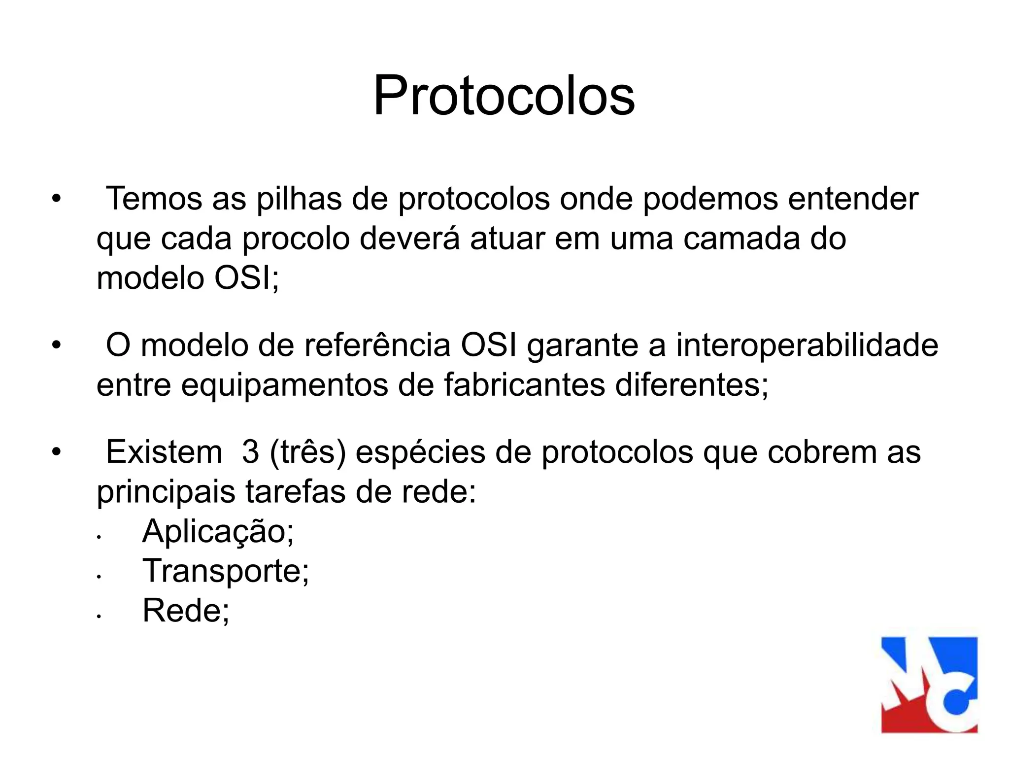 Protocolos
• Temos as pilhas de protocolos onde podemos entender
que cada procolo deverá atuar em uma camada do
modelo OSI;
• O modelo de referência OSI garante a interoperabilidade
entre equipamentos de fabricantes diferentes;
• Existem 3 (três) espécies de protocolos que cobrem as
principais tarefas de rede:
• Aplicação;
• Transporte;
• Rede;
 