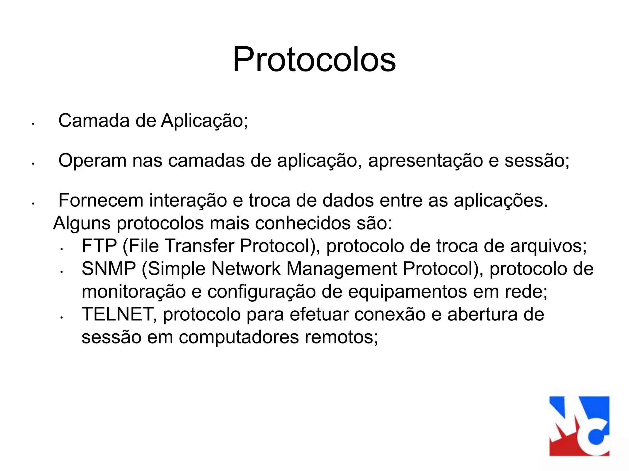 Protocolos
• Camada de Aplicação;
• Operam nas camadas de aplicação, apresentação e sessão;
• Fornecem interação e troca de dados entre as aplicações.
Alguns protocolos mais conhecidos são:
• FTP (File Transfer Protocol), protocolo de troca de arquivos;
• SNMP (Simple Network Management Protocol), protocolo de
monitoração e configuração de equipamentos em rede;
• TELNET, protocolo para efetuar conexão e abertura de
sessão em computadores remotos;
 