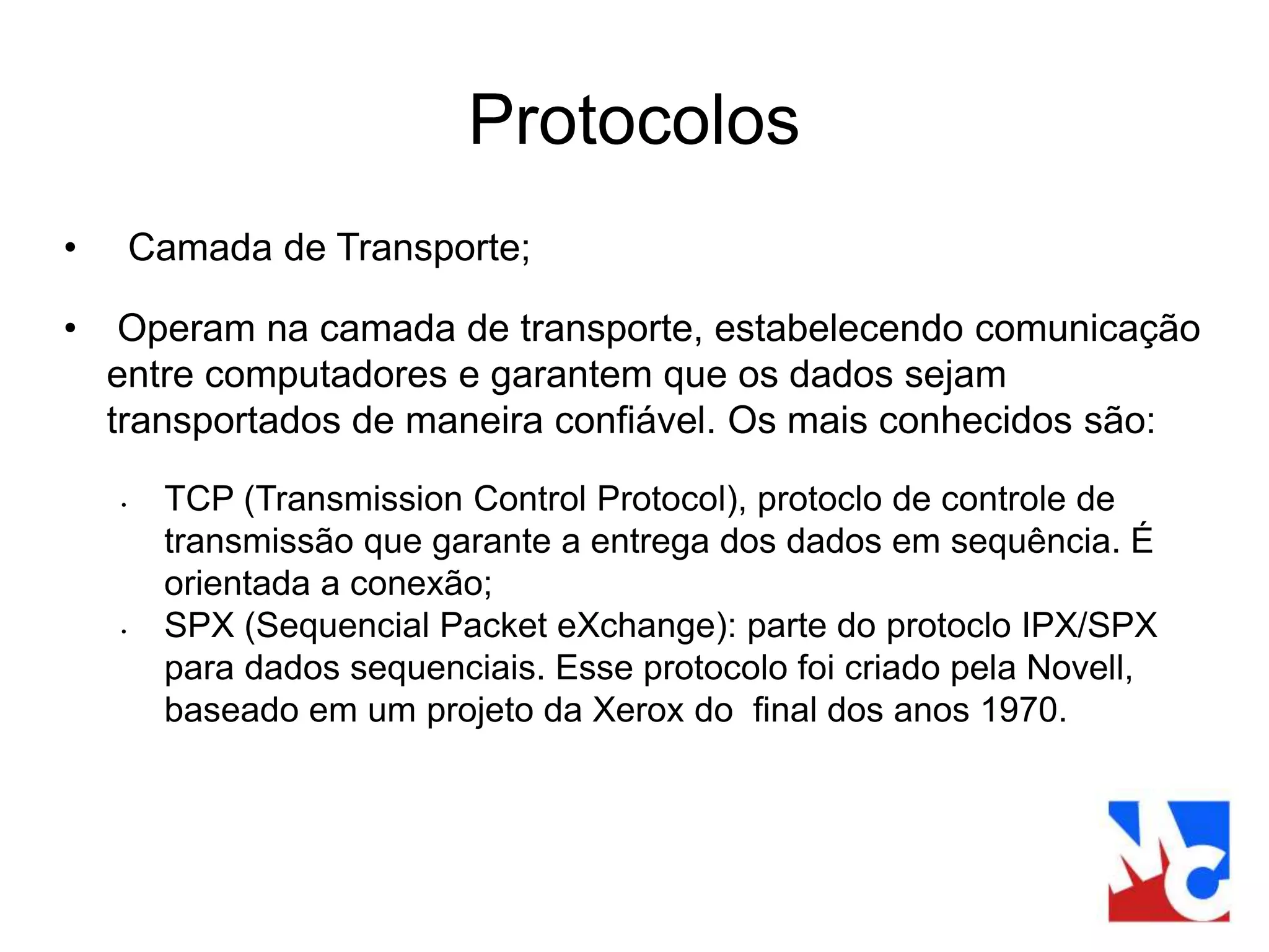 Protocolos
• Camada de Transporte;
• Operam na camada de transporte, estabelecendo comunicação
entre computadores e garantem que os dados sejam
transportados de maneira confiável. Os mais conhecidos são:
• TCP (Transmission Control Protocol), protoclo de controle de
transmissão que garante a entrega dos dados em sequência. É
orientada a conexão;
• SPX (Sequencial Packet eXchange): parte do protoclo IPX/SPX
para dados sequenciais. Esse protocolo foi criado pela Novell,
baseado em um projeto da Xerox do final dos anos 1970.
 