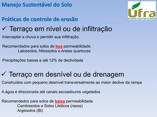 Manejo Sustentável do Solo
Práticas de controle de erosão
✓ Terraço em nível ou de infiltração
Interceptar a chuva e permitir sua infiltração.
Recomendados para solos de boa permeabilidade.
Latossolos, Nitossolos e Areias quartozas
Precipitações baixas e até 12% de declividade
✓ Terraço em desnível ou de drenagem
Construídos com pequeno desnível transversalmente ao maior declive da rampa
A água é direcionada até canais escoadouros vegetados
Recomendados para solos de baixa permeabilidade.
Cambissolos e Solos Litólicos (rasos)
Argissolos (Bt)
 