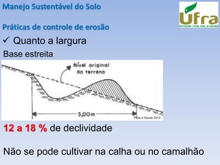 Manejo Sustentável do Solo
Práticas de controle de erosão
✓ Quanto a largura
Base estreita
12 a 18 % de declividade
Não se pode cultivar na calha ou no camalhão
Pires e Souza 2013
 