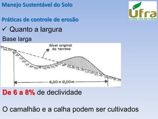 Manejo Sustentável do Solo
Práticas de controle de erosão
✓ Quanto a largura
Base larga
De 6 a 8% de declividade
O camalhão e a calha podem ser cultivados
 