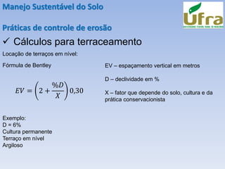 Manejo Sustentável do Solo
Práticas de controle de erosão
✓ Cálculos para terraceamento
Locação de terraços em nível:
Exemplo:
D = 6%
Cultura permanente
Terraço em nível
Argiloso
Fórmula de Bentley EV – espaçamento vertical em metros
D – declividade em %
X – fator que depende do solo, cultura e da
prática conservacionista
𝐸𝑉 = 2 +
%𝐷
𝑋
0,30
 