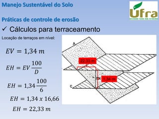 Manejo Sustentável do Solo
Práticas de controle de erosão
✓ Cálculos para terraceamento
Locação de terraços em nível:
𝐸𝑉 = 1,34 𝑚
𝐸𝐻 = 𝐸𝑉
100
𝐷
𝐸𝐻 = 1,34
100
6
𝐸𝐻 = 1,34 𝑥 16,66
𝐸𝐻 = 22,33 𝑚
1,34 m
22,33 m
 