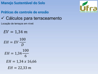 Manejo Sustentável do Solo
Práticas de controle de erosão
✓ Cálculos para terraceamento
Locação de terraços em nível:
𝐸𝑉 = 1,34 𝑚
𝐸𝐻 = 𝐸𝑉
100
𝐷
𝐸𝐻 = 1,34
100
6
𝐸𝐻 = 1,34 𝑥 16,66
𝐸𝐻 = 22,33 𝑚
 
