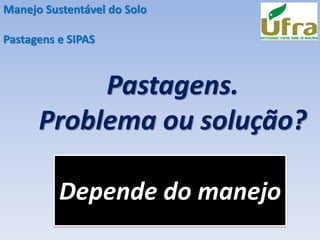 Pastagens.
Problema ou solução?
Manejo Sustentável do Solo
Pastagens e SIPAS
Depende do manejo
 