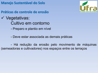 Manejo Sustentável do Solo
Práticas de controle de erosão
✓ Vegetativas:
Cultivo em contorno
- Preparo e plantio em nível
- Deve estar associada as demais práticas
- Há redução da erosão pelo movimento de máquinas
(semeadoras e cultivadores) nos espaços entre os terraços
 