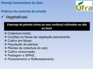 Manejo Sustentável do Solo
Práticas de controle de erosão
✓ Vegetativas:
Emprego de plantas (vivas ou seus resíduos) cultivadas ou não
no local.
❖ Cobertura morta;
❖ Cordões ou faixas de vegetação permanente;
❖ Cultivo em faixas;
❖ População de plantas;
❖ Plantas de cobertura do solo;
❖ Cultivo consorciado;
❖ Pastagem e SIPAS;
❖ Florestamento e Reflorestamento.
 
