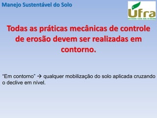 Manejo Sustentável do Solo
Todas as práticas mecânicas de controle
de erosão devem ser realizadas em
contorno.
“Em contorno” → qualquer mobilização do solo aplicada cruzando
o declive em nível.
 