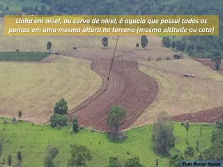 Linha em nível, ou curva de nível, é aquela que possui todos os
pontos em uma mesma altura no terreno (mesma altitude ou cota)
Foto Ronan Souza
 