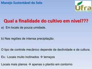 Manejo Sustentável do Solo
Qual a finalidade do cultivo em nível???
a) Em locais de pouca umidade.
b) Nas regiões de intensa precipitação.
O tipo de controle mecânico depende da declividade e da cultura.
Ex.: Locais muito inclinados → terraços
Locais mais planos → apenas o plantio em contorno
 