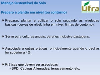 Manejo Sustentável do Solo
Preparo e plantio em nível (ou contorno)
❖ Preparar, plantar e cultivar o solo seguindo as niveladas
básicas (curvas de nível, linha em nível, linhas de contorno).
❖ Serve para culturas anuais, perenes inclusive pastagens.
❖ Associada a outras práticas, principalmente quando o declive
for superior a 4%.
❖ Práticas que devem ser associadas
- SPD, Capinas Alternadas, terraceamento, etc.
 