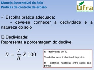 Manejo Sustentável do Solo
Práticas de controle de erosão
✓ Escolha prática adequada:
- deve-se conhecer a declividade e a
natureza do solo
❑ Declividade:
Representa a porcentagem do declive
𝐷 =
𝑉
𝐻
𝑋 100
D – declividade em %
V – distância vertical entre dois pontos
H – distância horizontal entre esses dois
pontos
 