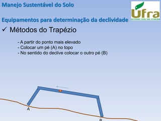 Manejo Sustentável do Solo
Equipamentos para determinação da declividade
✓ Métodos do Trapézio
- A partir do ponto mais elevado
- Colocar um pé (A) no topo
- No sentido do declive colocar o outro pé (B)
 