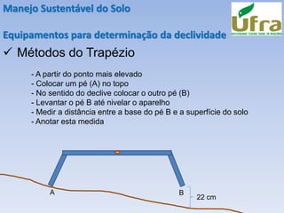 Manejo Sustentável do Solo
Equipamentos para determinação da declividade
✓ Métodos do Trapézio
- A partir do ponto mais elevado
- Colocar um pé (A) no topo
- No sentido do declive colocar o outro pé (B)
- Levantar o pé B até nivelar o aparelho
- Medir a distância entre a base do pé B e a superfície do solo
- Anotar esta medida
A B
22 cm
 