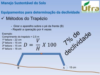 Manejo Sustentável do Solo
Equipamentos para determinação da declividade
✓ Métodos do Trapézio
- Girar o aparelho sobre o pé da frente (B)
- Repetir a operação por 4 vezes
B A 15 cm
Exemplo:
Comprimento do trapézio = 2,5 m
1ª leitura – 22 cm
2ª leitura – 15 cm
3ª leitura – 15 cm
4ª leitura – 18 cm
𝐷 =
𝑉
𝐻
𝑋 100
 