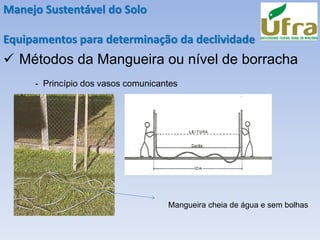 Manejo Sustentável do Solo
Equipamentos para determinação da declividade
✓ Métodos da Mangueira ou nível de borracha
- Princípio dos vasos comunicantes
Mangueira cheia de água e sem bolhas
 