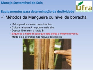 Manejo Sustentável do Solo
Equipamentos para determinação da declividade
✓ Métodos da Mangueira ou nível de borracha
- Princípio dos vasos comunicantes
- Colocar a haste A no ponto mais alto
- Descer 10 m com a haste B
- Ergue-se a haste B para que esta atinja o mesmo nível ou
- Mede-se a diferença nas réguas das hastes
 