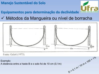 Manejo Sustentável do Solo
Equipamentos para determinação da declividade
✓ Métodos da Mangueira ou nível de borracha
Exemplo:
A distância entre a haste B e o solo foi de 10 cm (0,1m)
 