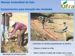 Manejo Sustentável do Solo
Equipamentos para alocação das niveladas
Marcação do primeiro ponto
- Caminhar no sentido perpendicular ao declive
- Colocar a haste no chão
- Subir e descer a haste até nivelar com a outra
Pires e Souza 2013
 