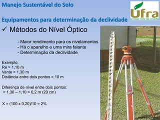 Manejo Sustentável do Solo
Equipamentos para determinação da declividade
✓ Métodos do Nível Óptico
- Maior rendimento para os nivelamentos
- Há o aparelho e uma mira falante
- Determinação da declividade
Exemplo:
Ré = 1,10 m
Vante = 1,30 m
Distância entre dois pontos = 10 m
Diferença de nível entre dois pontos:
= 1,30 – 1,10 = 0,2 m (20 cm)
X = (100 x 0,20)/10 = 2%
Pires e Souza 2013
 