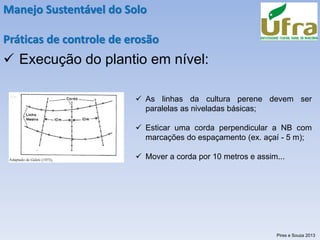 Manejo Sustentável do Solo
Práticas de controle de erosão
✓ Execução do plantio em nível:
✓ As linhas da cultura perene devem ser
paralelas as niveladas básicas;
✓ Esticar uma corda perpendicular a NB com
marcações do espaçamento (ex. açaí - 5 m);
✓ Mover a corda por 10 metros e assim...
Pires e Souza 2013
 