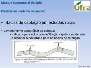 Manejo Sustentável do Solo
Práticas de controle de erosão
✓ Bacias de captação em estradas rurais
✓ Levantamento topográfico da estrada:
- indicada para solos com infiltração rápida a moderada
- direcionar a enxurrada para as bacias de retenção
Pires e Souza 2013
 