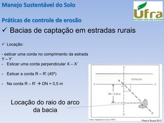 Manejo Sustentável do Solo
Práticas de controle de erosão
✓ Bacias de captação em estradas rurais
✓ Locação:
- esticar uma corda no comprimento da estrada
Y – Y’
- Esticar uma corda perpendicular X – X’
- Esticar a corda R – R’ (45º)
- Na corda R – R’ → DN = 0,5 m
Locação do raio do arco
da bacia
Pires e Souza 2013
 