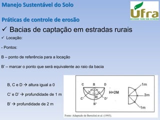 Manejo Sustentável do Solo
Práticas de controle de erosão
✓ Bacias de captação em estradas rurais
✓ Locação:
- Pontos:
B – ponto de referência para a locação
B’ – marcar o ponto que será equivalente ao raio da bacia
B, C e D → altura igual a 0
C’ e D’ → profundidade de 1 m
B’ → profundidade de 2 m
 