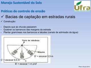 Manejo Sustentável do Solo
Práticas de controle de erosão
✓ Bacias de captação em estradas rurais
✓ Construção:
- Depois que as chuvas passarem
- Quebrar os barrancos das margens da estrada
- Plantar gramíneas nos barrancos e taludes (canais de admissão da água)
B’ = escavar 1 m prof
D’ = escavar 0,5 m
C’ = escavar 0,5 m
Pires e Souza 2013
 