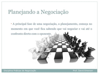 Planejando a Negociação
       •   A principal fase de uma negociação, o planejamento, começa no
       momento em que você fica sabendo que vai negociar e vai até o
       confronto direto com o oponente.




Disciplina Práticas de Negociação                        Prof. David Emerson
 