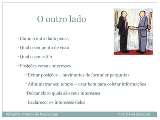 O outro lado
       •   Como o outro lado pensa
       •   Qual o seu ponto de vista
       •   Qual o seu estilo
       •   Posições versus interesses
             •   Evitar posições – ouvir antes de formular perguntas
             •   Administrar seu tempo – usar bem para coletar informações
             •Deixar claro quais são    seus interesses
             •   Esclarecer os interesses deles

Disciplina Práticas de Negociação                             Prof. David Emerson
 