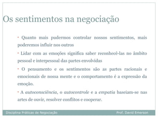 Os sentimentos na negociação
       •   Quanto mais pudermos controlar nossos sentimentos, mais
       poderemos influir nos outros
       •   Lidar com as emoções significa saber reconhecê-las no âmbito
       pessoal e interpessoal das partes envolvidas
       •   O pensamento e os sentimentos são as partes racionais e
       emocionais de nossa mente e o comportamento é a expressão da
       emoção.
       •   A autoconsciência, o autocontrole e a empatia baseiam-se nas
       artes de ouvir, resolver conflitos e cooperar.

Disciplina Práticas de Negociação                       Prof. David Emerson
 