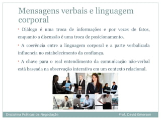 Mensagens verbais e linguagem
       corporal
       •   Diálogo é uma troca de informações e por vezes de fatos,
       enquanto a discussão é uma troca de posicionamento.
       •   A coerência entre a linguagem corporal e a parte verbalizada
       influencia no estabelecimento da confiança.
       •   A chave para o real entendimento da comunicação não-verbal
       está baseada na observação interativa em um contexto relacional.




Disciplina Práticas de Negociação                        Prof. David Emerson
 