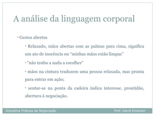 A análise da linguagem corporal
       •   Gestos abertos
             •   Relaxado, mãos abertas com as palmas para cima, significa
             um ato de inocência ou “minhas mãos estão limpas”
             •   “não tenho a nada a escolher”
             •   mãos na cintura traduzem uma pessoa relaxada, mas pronta
             para entrar em ação;
             •   sentar-se na ponta da cadeira indica interesse, prontidão,
             abertura à negociação.


Disciplina Práticas de Negociação                           Prof. David Emerson
 