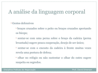 A análise da linguagem corporal
       •   Gestos defensivos
             •   braços cruzados sobre o peito ou braços cruzados apertando
             os bíceps;
             •   sentar-se com uma perna sobre o braço da cadeira (perna
             levantada) sugere pouca cooperação, desejo de ser único;
             •   sentar-se com o encosto da cadeira à frente muitas vezes
             revela uma postura de defesa;
             •   olhar no relógio ou não sustentar o olhar do outro sugere
             suspeita ou segredos.

Disciplina Práticas de Negociação                           Prof. David Emerson
 