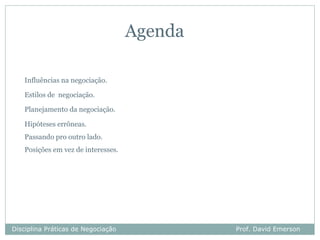 Agenda

   Influências na negociação.

   Estilos de negociação.

   Planejamento da negociação.

   Hipóteses errôneas.
   Passando pro outro lado.
   Posições em vez de interesses.




Disciplina Práticas de Negociação            Prof. David Emerson
 