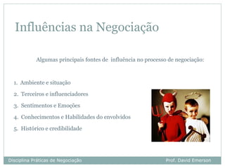 Influências na Negociação

            Algumas principais fontes de influência no processo de negociação:



  1. Ambiente e situação

  2. Terceiros e influenciadores

  3. Sentimentos e Emoções

  4. Conhecimentos e Habilidades do envolvidos

  5. Histórico e credibilidade




Disciplina Práticas de Negociação                             Prof. David Emerson
 
