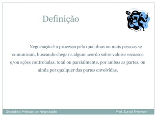 Definição


               Negociação é o processo pelo qual duas ou mais pessoas se
    comunicam, buscando chegar a algum acordo sobre valores escassos
  e/ou ações controladas, total ou parcialmente, por ambas as partes, ou
                    ainda por qualquer das partes envolvidas.




Disciplina Práticas de Negociação                          Prof. David Emerson
 