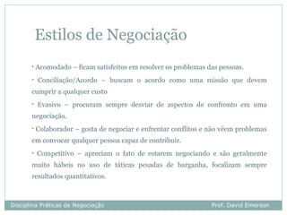 Estilos de Negociação
       •   Acomodado – ficam satisfeitos em resolver os problemas das pessoas.
       •   Conciliação/Acordo – buscam o acordo como uma missão que devem
       cumprir a qualquer custo
       •   Evasivo – procuram sempre desviar de aspectos de confronto em uma
       negociação.
       •   Colaborador – gosta de negociar e enfrentar conflitos e não vêem problemas
       em convocar qualquer pessoa capaz de contribuir.
       •   Competitivo – apreciam o fato de estarem negociando e são geralmente
       muito hábeis no uso de táticas pesadas de barganha, focalizam sempre
       resultados quantitativos.



Disciplina Práticas de Negociação                                  Prof. David Emerson
 