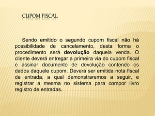 CUPOM FISCAL
Sendo emitido o segundo cupom fiscal não há
possibilidade de cancelamento, desta forma o
procedimento será devolução daquela venda. O
cliente deverá entregar a primeira via do cupom fiscal
e assinar documento de devolução contendo os
dados daquele cupom. Deverá ser emitida nota fiscal
de entrada, a qual demonstraremos a seguir, e
registrar a mesma no sistema para compor livro
registro de entradas.
 