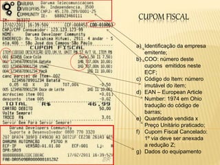 CUPOM FISCAL
a) Identificação da empresa
emitente;
b) COO: número deste
cupons emitidos neste
ECF;
c) Código do Item: número
imutável do item;
d) EAN – European Article
Number: 1974 em Ohio
tradução do código de
barras;
e) Quantidade vendida x
Preço Unitário praticado;
f) Cupom Fiscal Cancelado:
1º via deve ser anexada
a redução Z;
g) Dados do equipamento
 