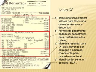 Leitura “X”
a) Totais não fiscais: transf
valores para tesouraria;
outros acréscimos e
descontos;
b) Formas de pagamento:
podem ser cadastradas
para conferências dos
caixas;
c) Memória restante: para
“X” dias, devendo ser
entregue a empresa
competente para
procedimento fiscal
d) Identificação: série, n.º
do caixa “ECF”.
 