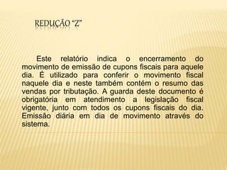 REDUÇÃO “Z”
Este relatório indica o encerramento do
movimento de emissão de cupons fiscais para aquele
dia. É utilizado para conferir o movimento fiscal
naquele dia e neste também contém o resumo das
vendas por tributação. A guarda deste documento é
obrigatória em atendimento a legislação fiscal
vigente, junto com todos os cupons fiscais do dia.
Emissão diária em dia de movimento através do
sistema.
 
